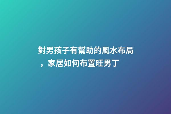對男孩子有幫助的風水布局，家居如何布置旺男丁
